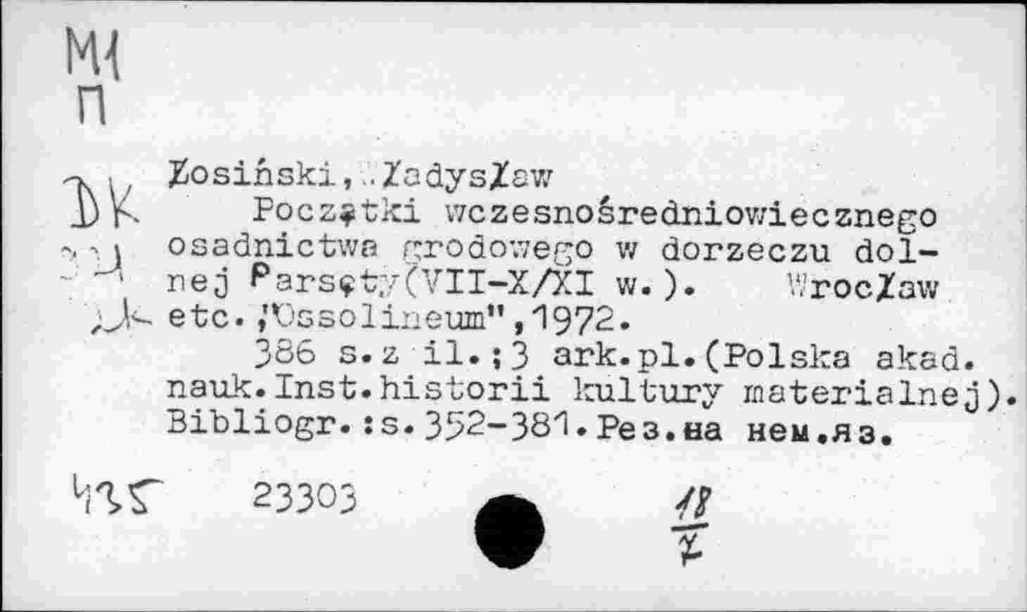 ﻿Ml п
? u
Zosihski, ..Zadys/aw
Focz^tki wczesnoêredniowiecznego osadnictwa grodowego w dorzeczu dol-nej Parsçty(VII-X/XI w. ). Wroc/aw ;J<- etc. ,'Vssolineum” ,1972.
386 s.z il.;3 ark.pl.(Polska akad. nauk.Inst.historii kultury materialisej). Bibliogr.:s. 352-381. Рез.на нем.яз.
23303
—